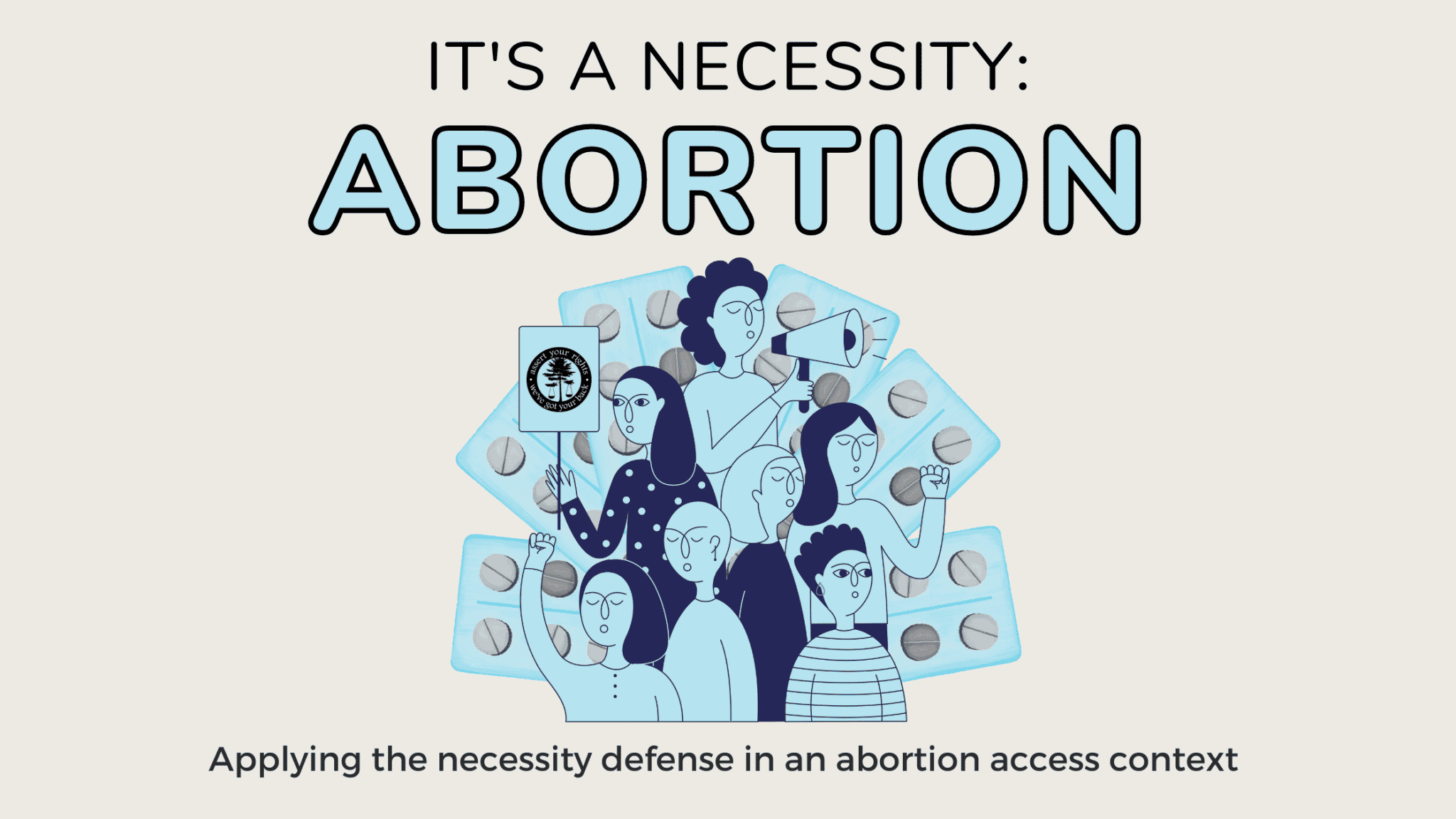 An ivory background with a blue and grey image at center that depicts femme and non-binary people of different racial identities holding their fists up or a protest sign. Behind them are blister-packs of pills to represent abortion pills. Text reads: IT'S A NECESSITY: ABORTION. APPLYING THE NECESSITY DEFENSE IN THE ABORTION ACCESS CONTEXT.