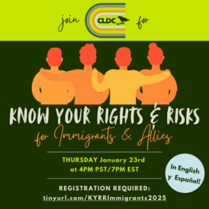 CLDC's flyer has a dark green background with a neon green top. There is a graphic in the middle of the flyer that is four people in different shades of orange, with their backs turned, each with their arms around one another. The text reads "Join CLDC for Know Your Rights & Risks for Immigrants & Allies, Thursday January 23rd at 4pm PST/7PM EST, In English y Español! Registration required: tinyurl.com/KYRRImmigrants2025"